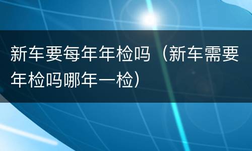 新车要每年年检吗（新车需要年检吗哪年一检）