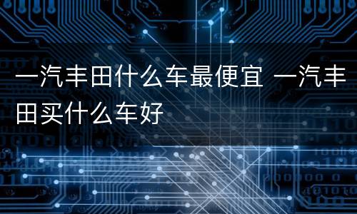 一汽丰田什么车最便宜 一汽丰田买什么车好