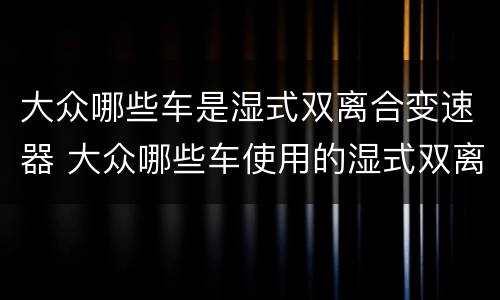 大众哪些车是湿式双离合变速器 大众哪些车使用的湿式双离合器