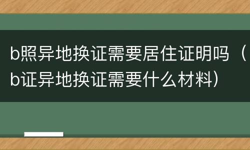 b照异地换证需要居住证明吗（b证异地换证需要什么材料）