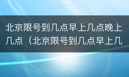 北京限号到几点早上几点晚上几点（北京限号到几点早上几点晚上几点结束）