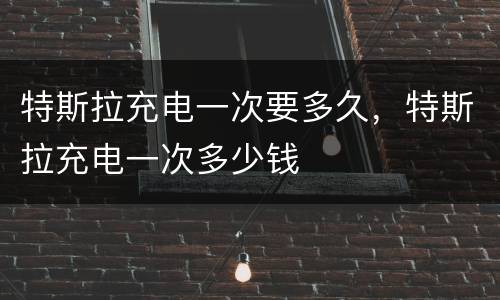 特斯拉充电一次要多久，特斯拉充电一次多少钱