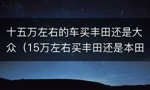 十五万左右的车买丰田还是大众（15万左右买丰田还是本田车）