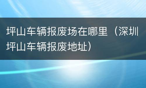 坪山车辆报废场在哪里（深圳坪山车辆报废地址）