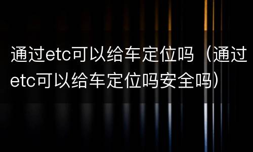通过etc可以给车定位吗（通过etc可以给车定位吗安全吗）