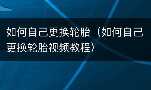 如何自己更换轮胎（如何自己更换轮胎视频教程）