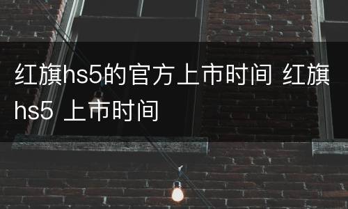 红旗hs5的官方上市时间 红旗hs5 上市时间