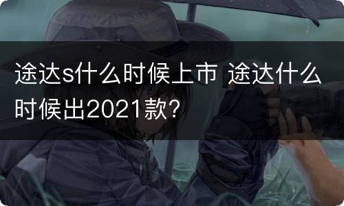 途达s什么时候上市 途达什么时候出2021款?