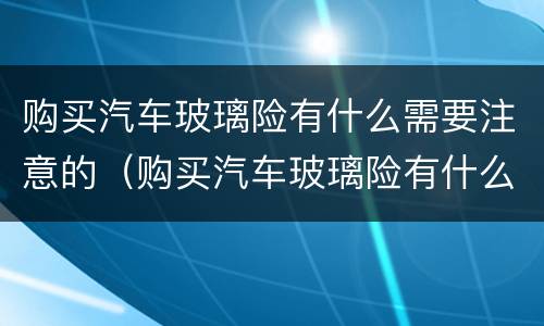 购买汽车玻璃险有什么需要注意的（购买汽车玻璃险有什么需要注意的事项）