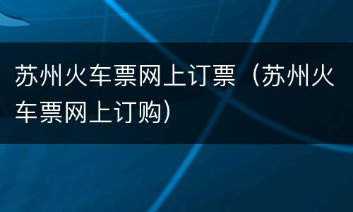 苏州火车票网上订票（苏州火车票网上订购）