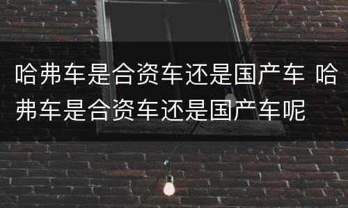 哈弗车是合资车还是国产车 哈弗车是合资车还是国产车呢