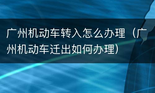 广州机动车转入怎么办理（广州机动车迁出如何办理）