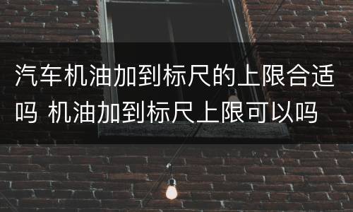 汽车机油加到标尺的上限合适吗 机油加到标尺上限可以吗