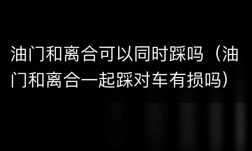 油门和离合可以同时踩吗（油门和离合一起踩对车有损吗）