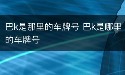 巴k是那里的车牌号 巴k是哪里的车牌号
