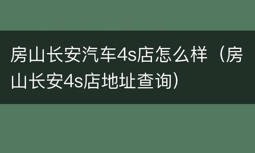 房山长安汽车4s店怎么样（房山长安4s店地址查询）