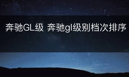 奔驰GL级 奔驰gl级别档次排序