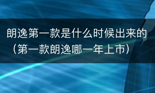 朗逸第一款是什么时候出来的（第一款朗逸哪一年上市）