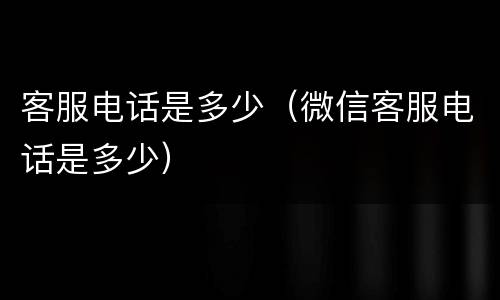 客服电话是多少（微信客服电话是多少）