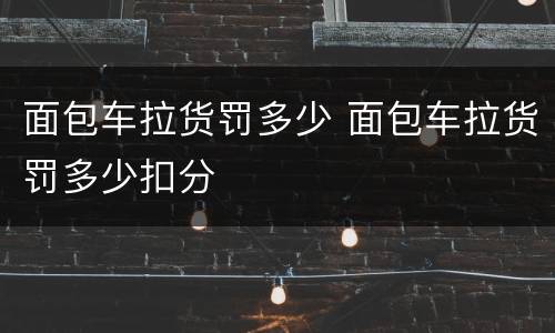 面包车拉货罚多少 面包车拉货罚多少扣分