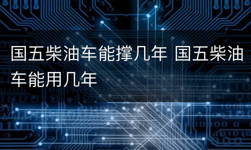国五柴油车能撑几年 国五柴油车能用几年