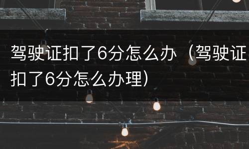 驾驶证扣了6分怎么办（驾驶证扣了6分怎么办理）