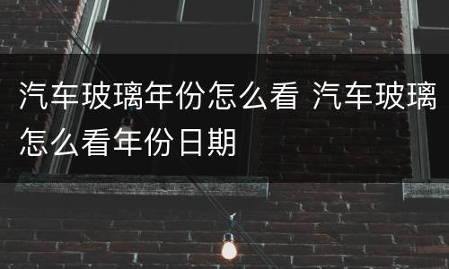 汽车玻璃年份怎么看 汽车玻璃怎么看年份日期