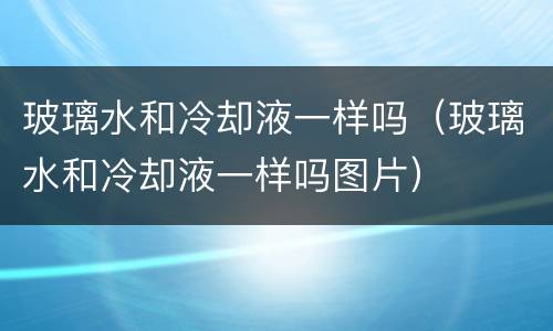 玻璃水和冷却液一样吗（玻璃水和冷却液一样吗图片）