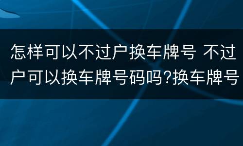 怎样可以不过户换车牌号 不过户可以换车牌号码吗?换车牌号需要哪些手续