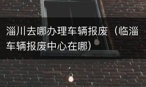 淄川去哪办理车辆报废（临淄车辆报废中心在哪）