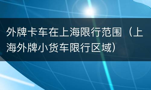 外牌卡车在上海限行范围（上海外牌小货车限行区域）