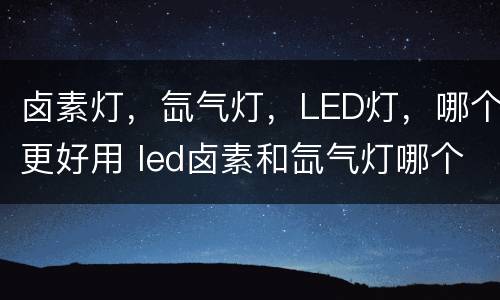 卤素灯，氙气灯，LED灯，哪个更好用 led卤素和氙气灯哪个好