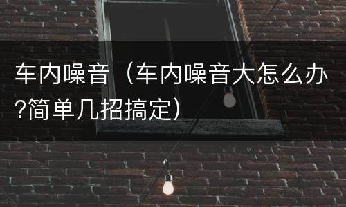 车内噪音（车内噪音大怎么办?简单几招搞定）