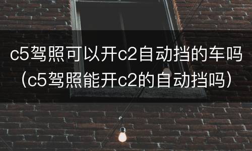 c5驾照可以开c2自动挡的车吗（c5驾照能开c2的自动挡吗）
