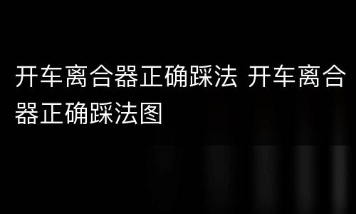 开车离合器正确踩法 开车离合器正确踩法图