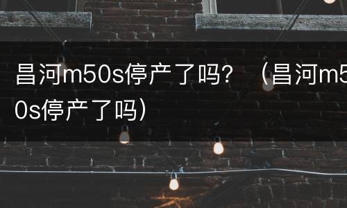 昌河m50s停产了吗？（昌河m50s停产了吗）