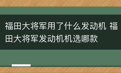 福田大将军用了什么发动机 福田大将军发动机机选哪款