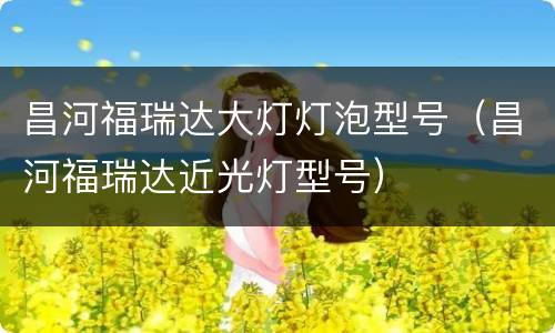昌河福瑞达大灯灯泡型号（昌河福瑞达近光灯型号）