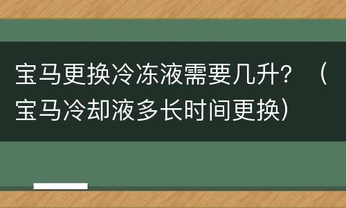 宝马更换冷冻液需要几升？（宝马冷却液多长时间更换）