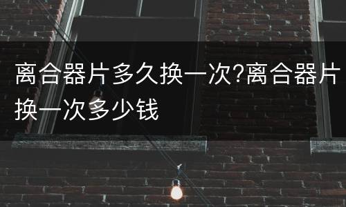 离合器片多久换一次?离合器片换一次多少钱