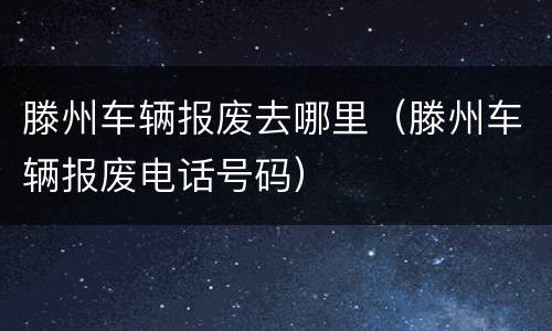 滕州车辆报废去哪里（滕州车辆报废电话号码）