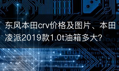 东风本田crv价格及图片、本田凌派2019款1.0t油箱多大？