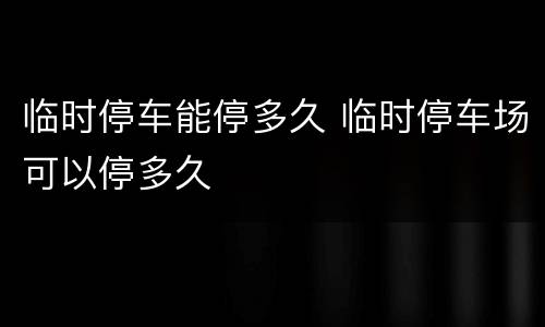 临时停车能停多久 临时停车场可以停多久