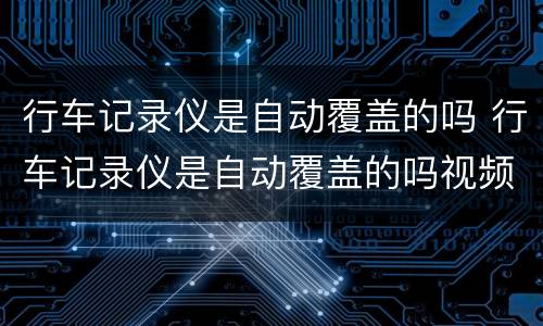 行车记录仪是自动覆盖的吗 行车记录仪是自动覆盖的吗视频