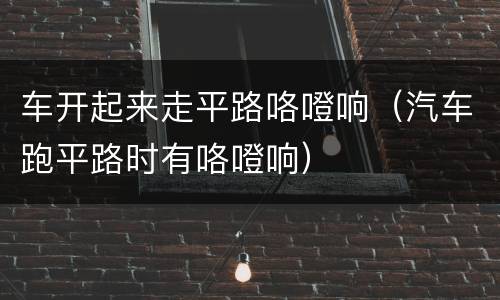 车开起来走平路咯噔响（汽车跑平路时有咯噔响）