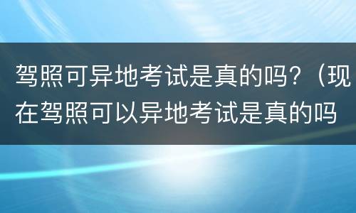 驾照可异地考试是真的吗?（现在驾照可以异地考试是真的吗）