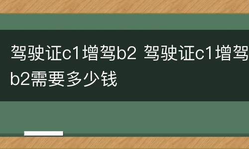 驾驶证c1增驾b2 驾驶证c1增驾b2需要多少钱