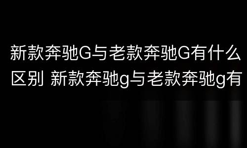 新款奔驰G与老款奔驰G有什么区别 新款奔驰g与老款奔驰g有什么区别