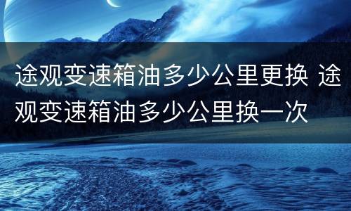 途观变速箱油多少公里更换 途观变速箱油多少公里换一次
