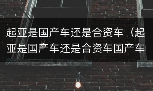起亚是国产车还是合资车（起亚是国产车还是合资车国产车好还是合资车好）